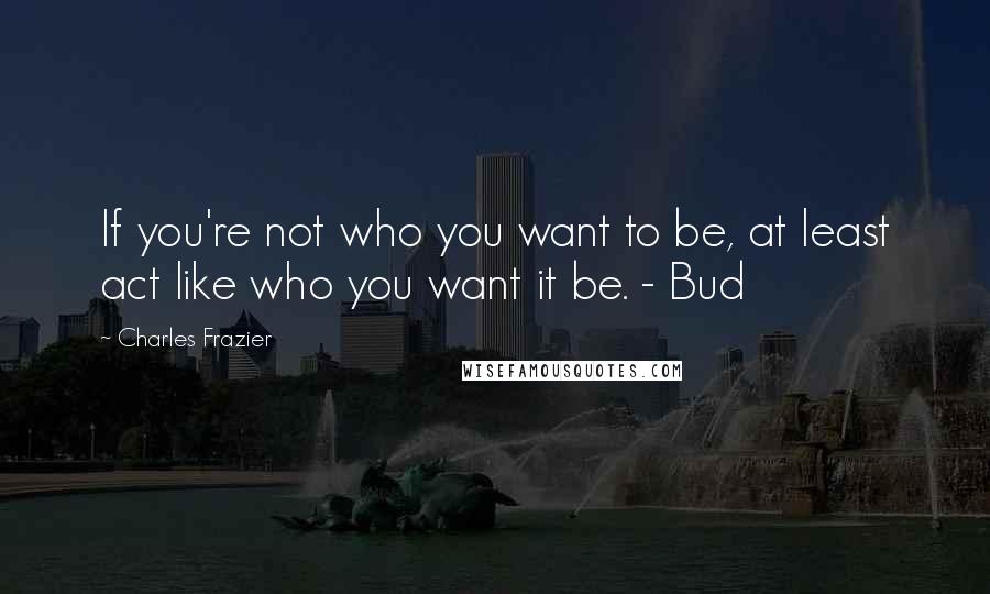 Charles Frazier Quotes: If you're not who you want to be, at least act like who you want it be. - Bud