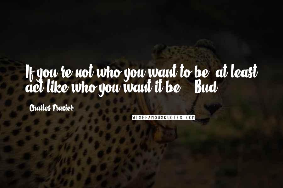 Charles Frazier Quotes: If you're not who you want to be, at least act like who you want it be. - Bud