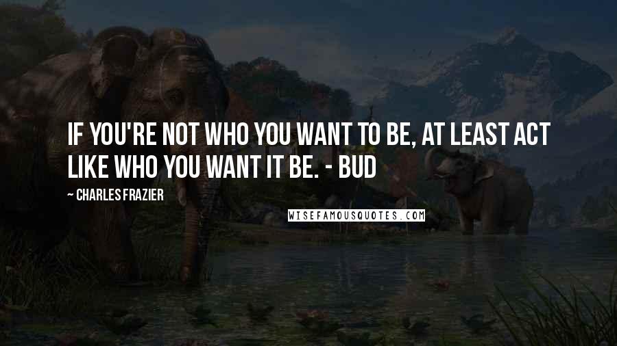 Charles Frazier Quotes: If you're not who you want to be, at least act like who you want it be. - Bud