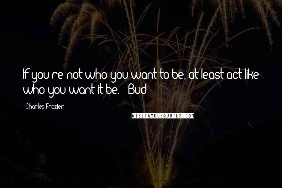 Charles Frazier Quotes: If you're not who you want to be, at least act like who you want it be. - Bud