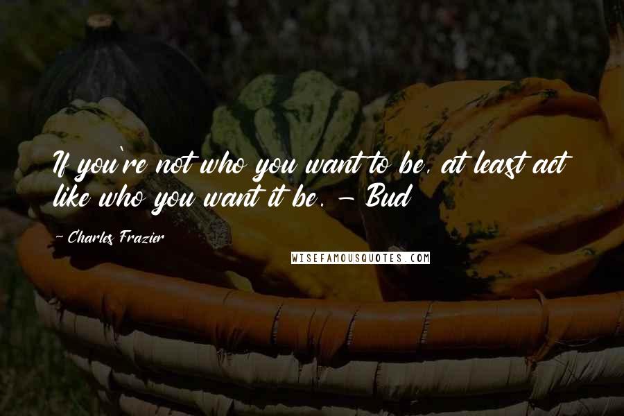 Charles Frazier Quotes: If you're not who you want to be, at least act like who you want it be. - Bud