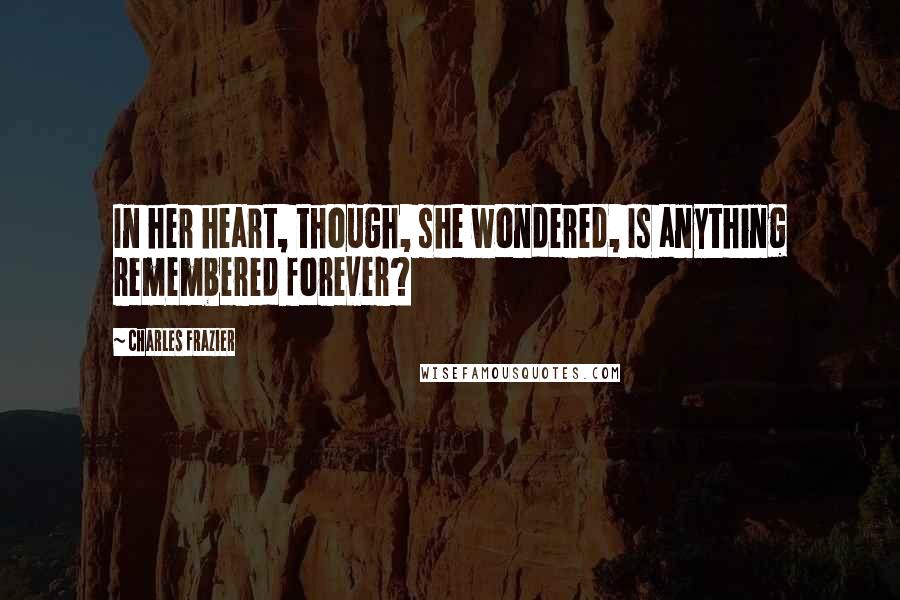 Charles Frazier Quotes: In her heart, though, she wondered, Is anything remembered forever?