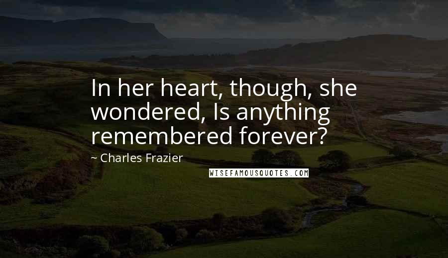 Charles Frazier Quotes: In her heart, though, she wondered, Is anything remembered forever?