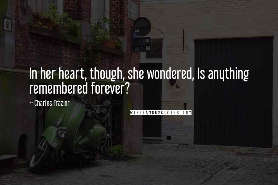 Charles Frazier Quotes: In her heart, though, she wondered, Is anything remembered forever?