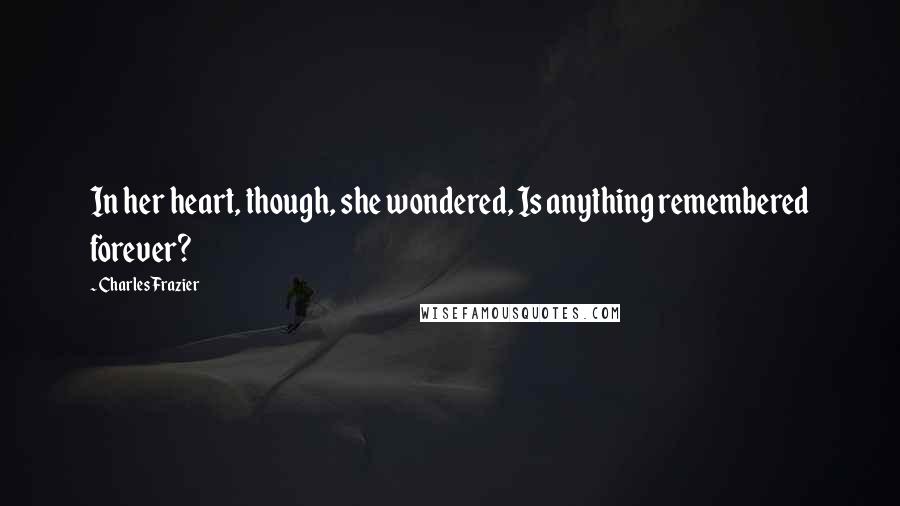 Charles Frazier Quotes: In her heart, though, she wondered, Is anything remembered forever?