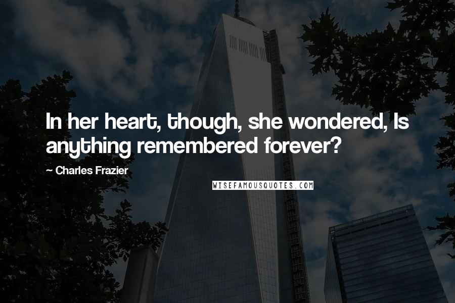 Charles Frazier Quotes: In her heart, though, she wondered, Is anything remembered forever?