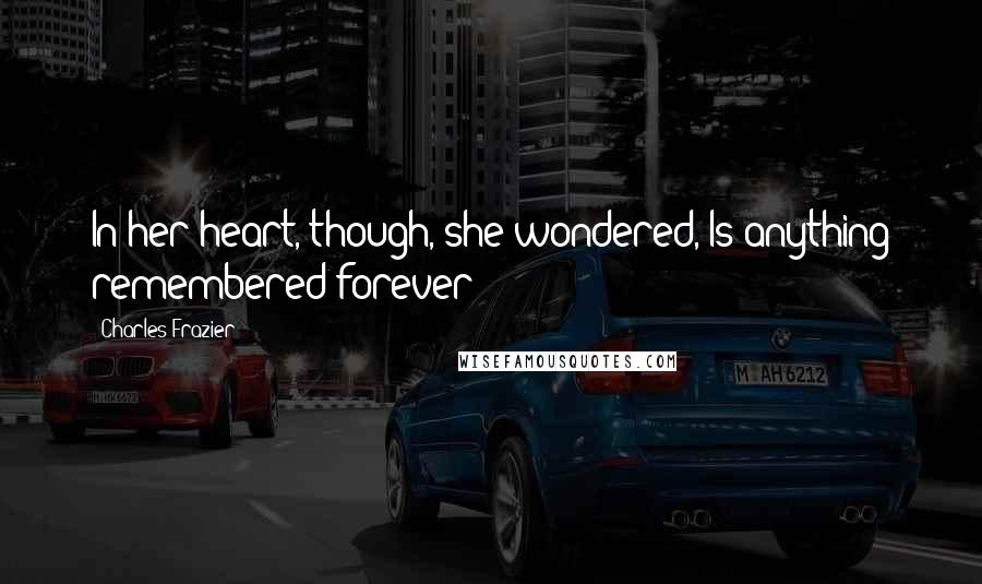 Charles Frazier Quotes: In her heart, though, she wondered, Is anything remembered forever?