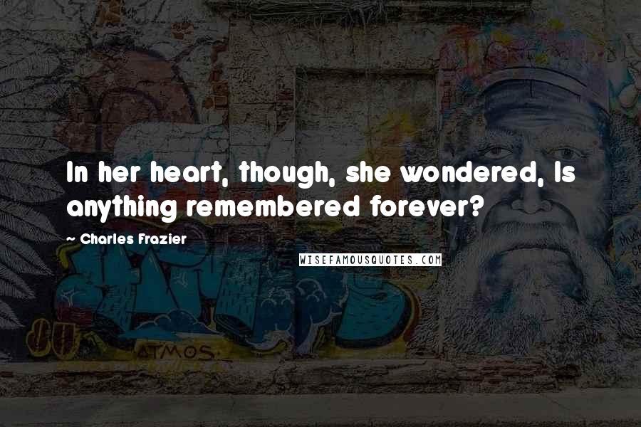 Charles Frazier Quotes: In her heart, though, she wondered, Is anything remembered forever?