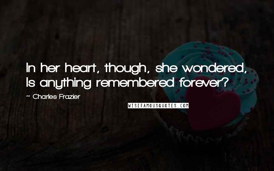 Charles Frazier Quotes: In her heart, though, she wondered, Is anything remembered forever?