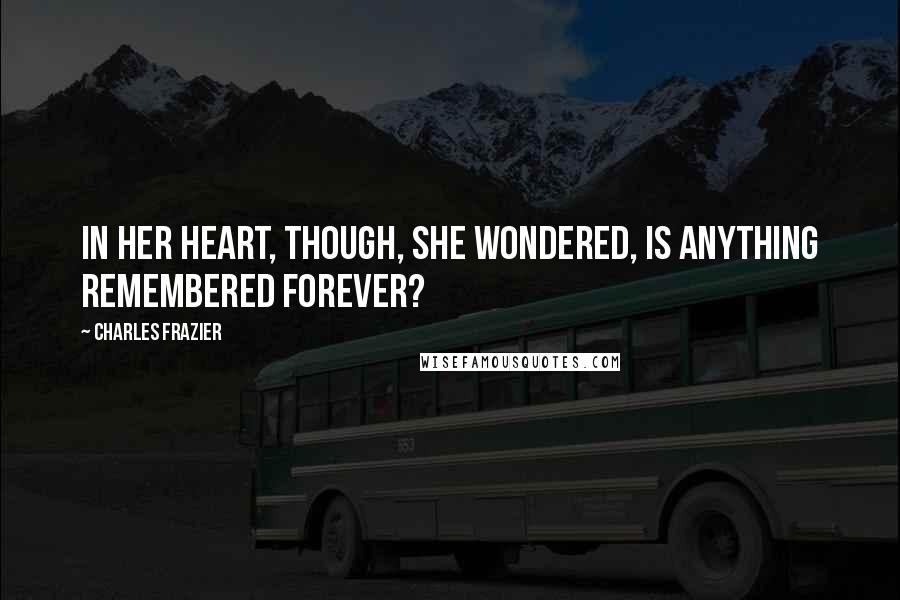 Charles Frazier Quotes: In her heart, though, she wondered, Is anything remembered forever?