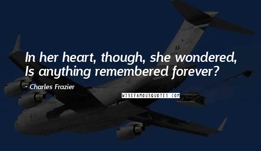 Charles Frazier Quotes: In her heart, though, she wondered, Is anything remembered forever?