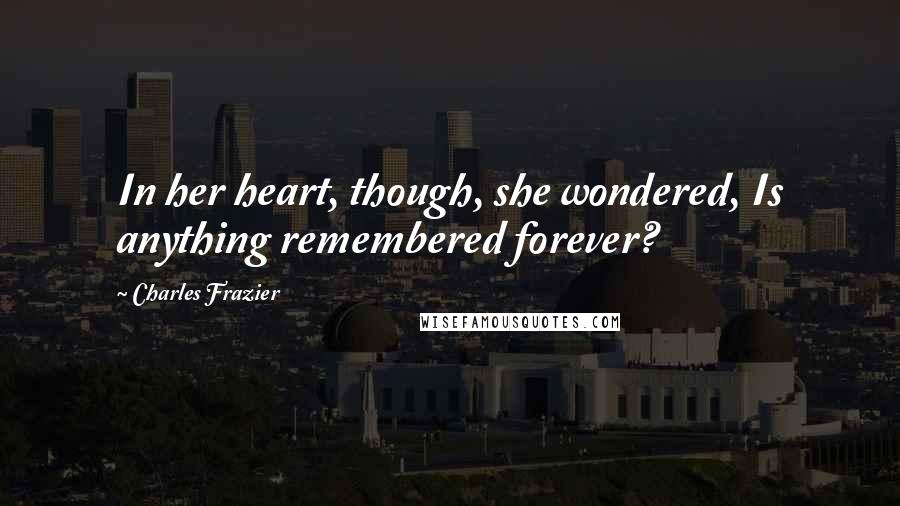 Charles Frazier Quotes: In her heart, though, she wondered, Is anything remembered forever?