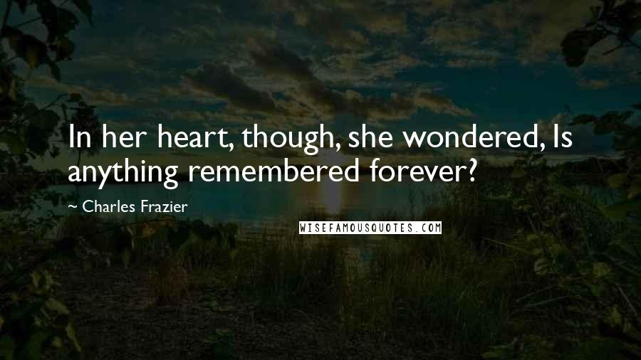 Charles Frazier Quotes: In her heart, though, she wondered, Is anything remembered forever?