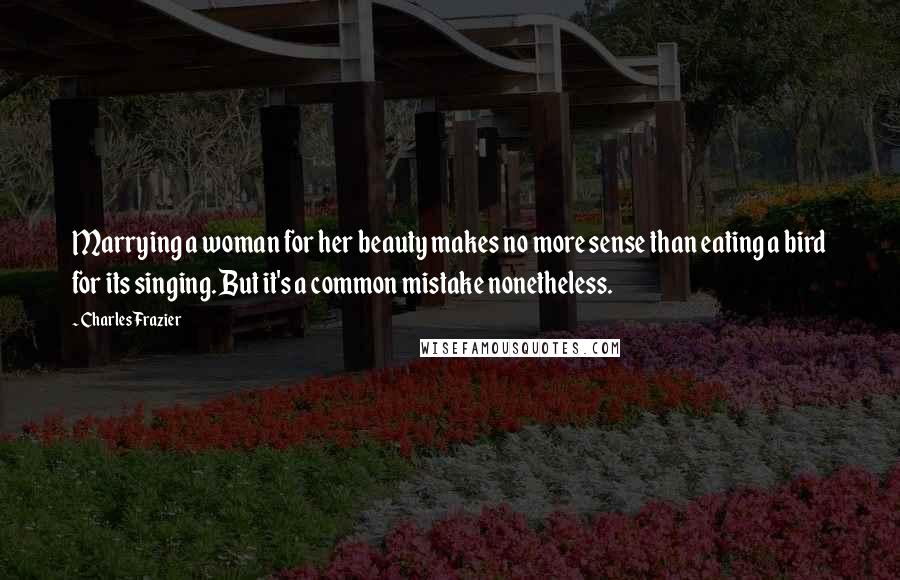 Charles Frazier Quotes: Marrying a woman for her beauty makes no more sense than eating a bird for its singing. But it's a common mistake nonetheless.