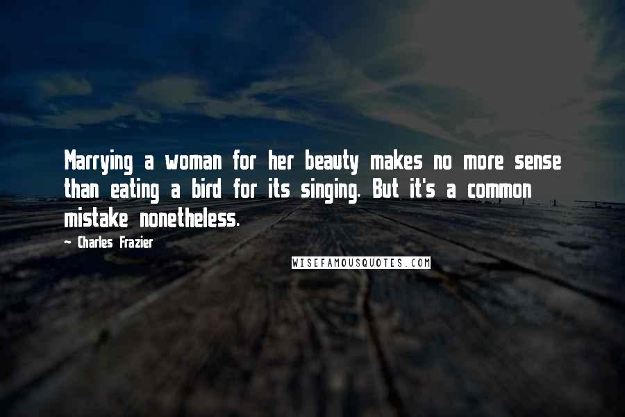 Charles Frazier Quotes: Marrying a woman for her beauty makes no more sense than eating a bird for its singing. But it's a common mistake nonetheless.