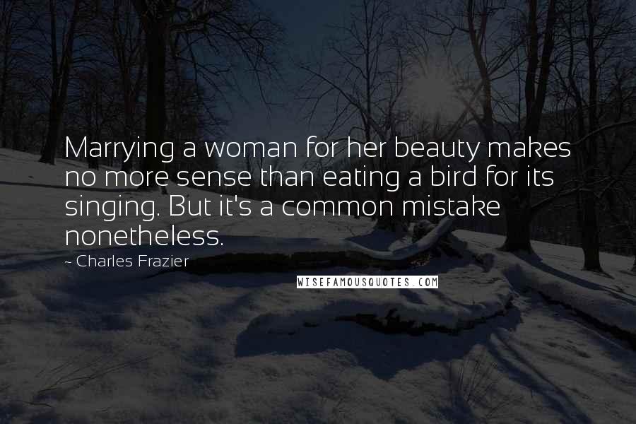 Charles Frazier Quotes: Marrying a woman for her beauty makes no more sense than eating a bird for its singing. But it's a common mistake nonetheless.