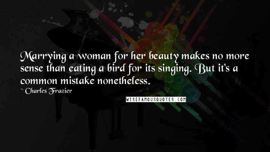 Charles Frazier Quotes: Marrying a woman for her beauty makes no more sense than eating a bird for its singing. But it's a common mistake nonetheless.