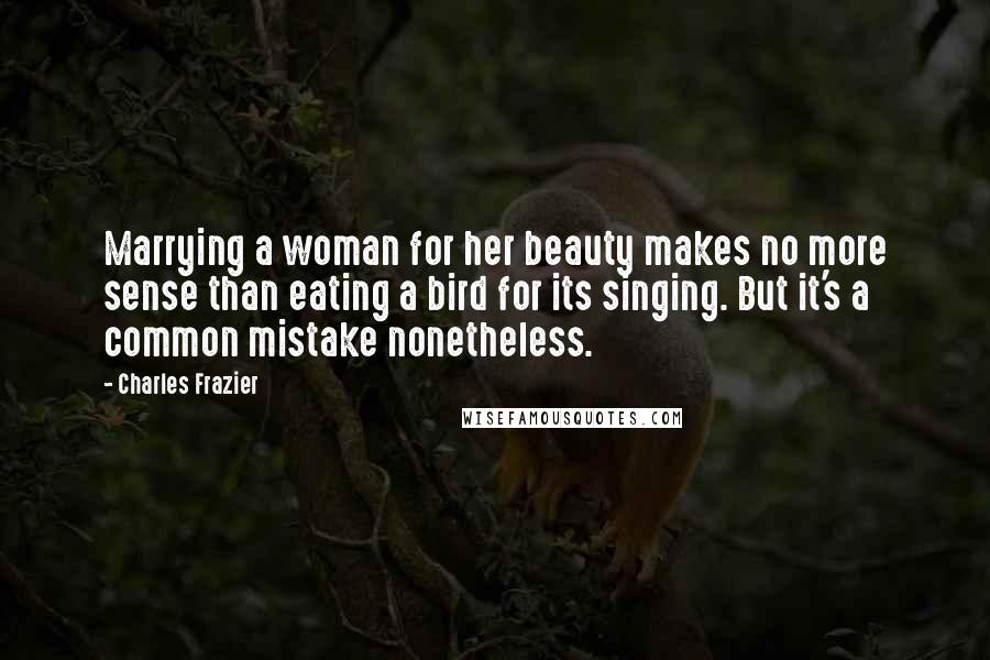 Charles Frazier Quotes: Marrying a woman for her beauty makes no more sense than eating a bird for its singing. But it's a common mistake nonetheless.