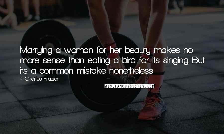 Charles Frazier Quotes: Marrying a woman for her beauty makes no more sense than eating a bird for its singing. But it's a common mistake nonetheless.