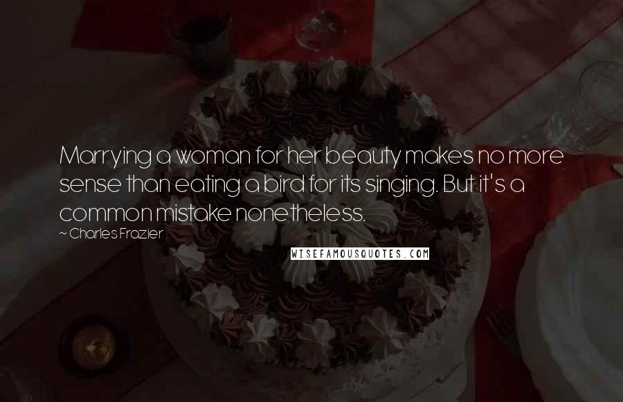 Charles Frazier Quotes: Marrying a woman for her beauty makes no more sense than eating a bird for its singing. But it's a common mistake nonetheless.