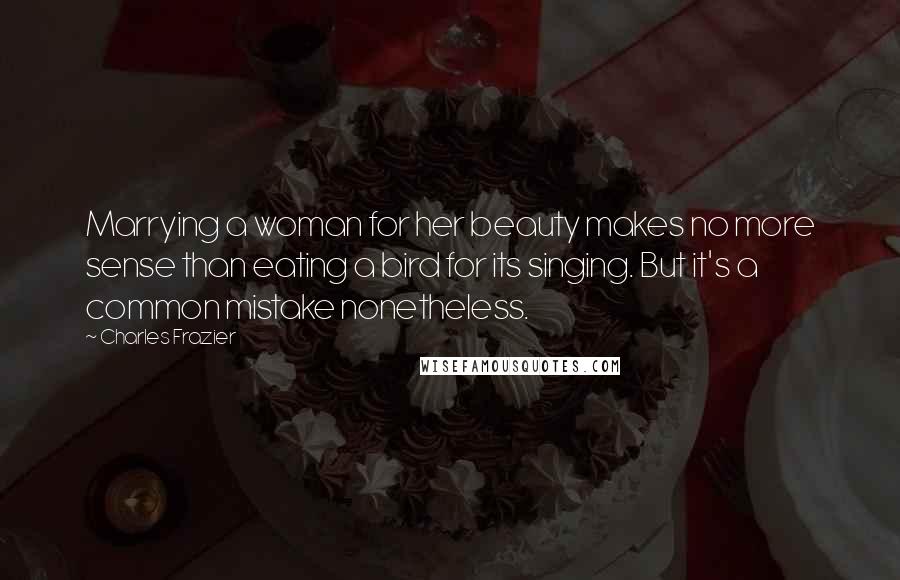 Charles Frazier Quotes: Marrying a woman for her beauty makes no more sense than eating a bird for its singing. But it's a common mistake nonetheless.