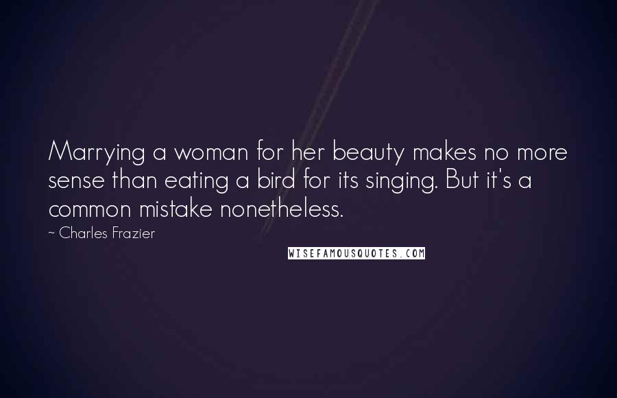 Charles Frazier Quotes: Marrying a woman for her beauty makes no more sense than eating a bird for its singing. But it's a common mistake nonetheless.