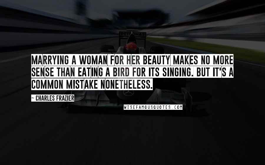 Charles Frazier Quotes: Marrying a woman for her beauty makes no more sense than eating a bird for its singing. But it's a common mistake nonetheless.