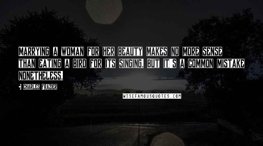 Charles Frazier Quotes: Marrying a woman for her beauty makes no more sense than eating a bird for its singing. But it's a common mistake nonetheless.