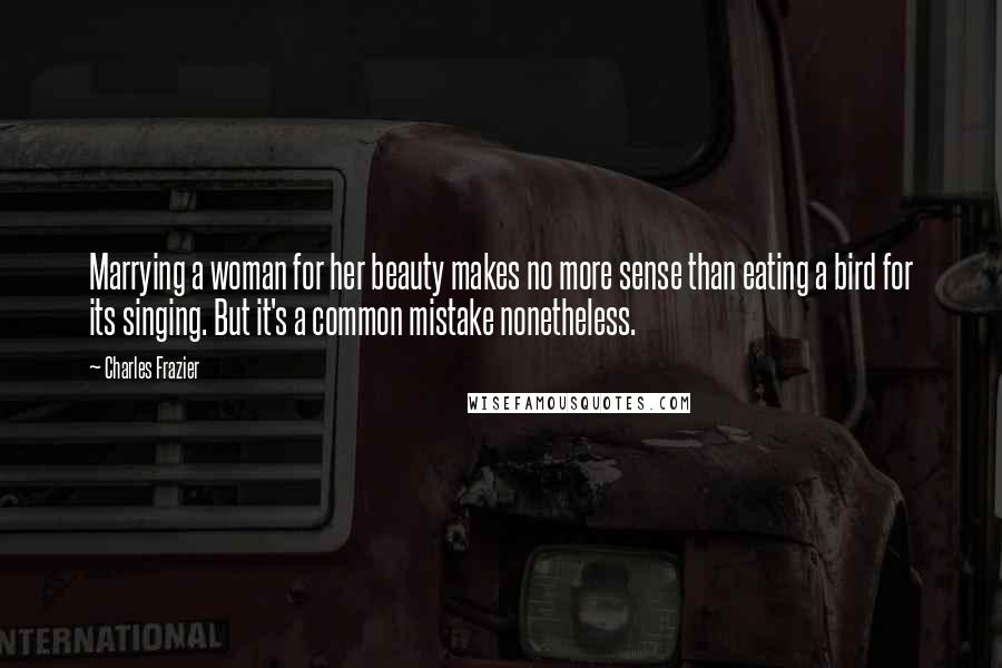 Charles Frazier Quotes: Marrying a woman for her beauty makes no more sense than eating a bird for its singing. But it's a common mistake nonetheless.