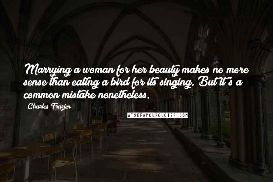 Charles Frazier Quotes: Marrying a woman for her beauty makes no more sense than eating a bird for its singing. But it's a common mistake nonetheless.