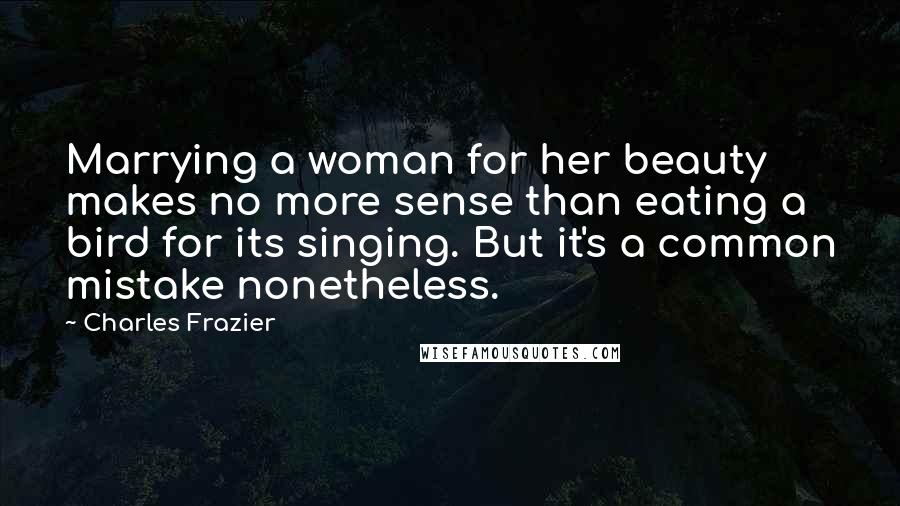 Charles Frazier Quotes: Marrying a woman for her beauty makes no more sense than eating a bird for its singing. But it's a common mistake nonetheless.