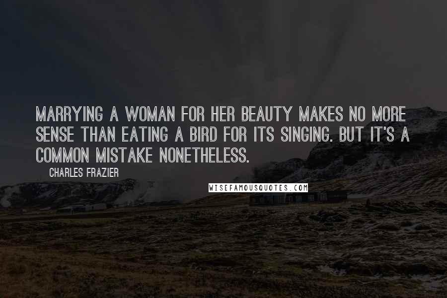 Charles Frazier Quotes: Marrying a woman for her beauty makes no more sense than eating a bird for its singing. But it's a common mistake nonetheless.