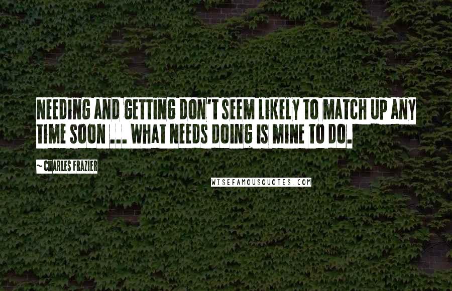 Charles Frazier Quotes: Needing and getting don't seem likely to match up any time soon ... What needs doing is mine to do.