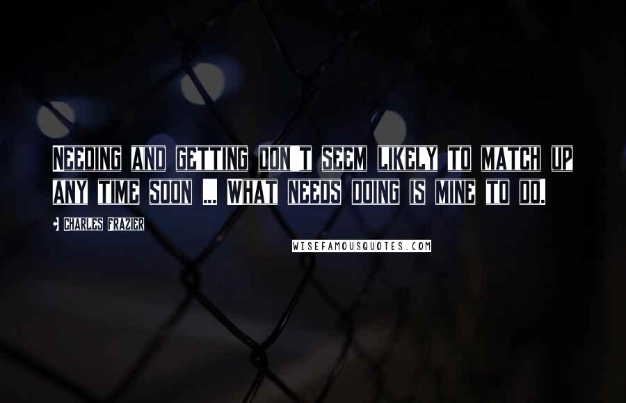 Charles Frazier Quotes: Needing and getting don't seem likely to match up any time soon ... What needs doing is mine to do.