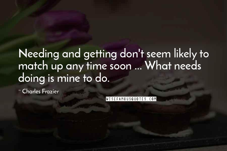 Charles Frazier Quotes: Needing and getting don't seem likely to match up any time soon ... What needs doing is mine to do.