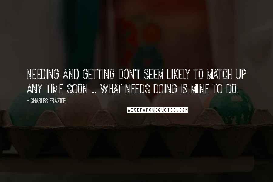 Charles Frazier Quotes: Needing and getting don't seem likely to match up any time soon ... What needs doing is mine to do.