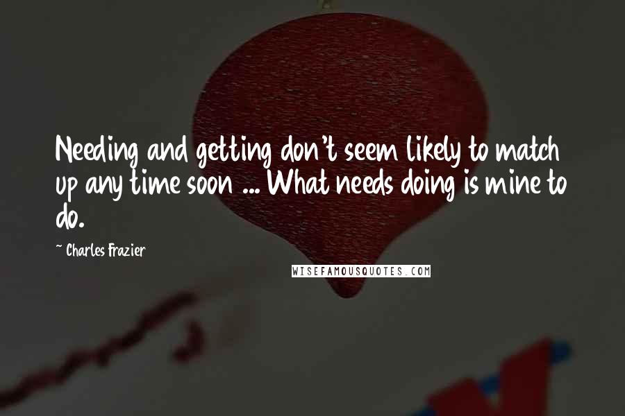 Charles Frazier Quotes: Needing and getting don't seem likely to match up any time soon ... What needs doing is mine to do.