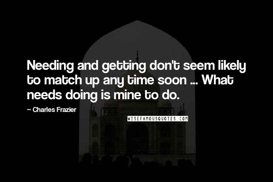 Charles Frazier Quotes: Needing and getting don't seem likely to match up any time soon ... What needs doing is mine to do.