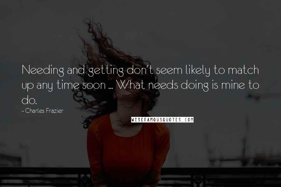 Charles Frazier Quotes: Needing and getting don't seem likely to match up any time soon ... What needs doing is mine to do.