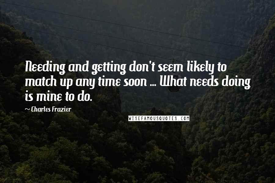 Charles Frazier Quotes: Needing and getting don't seem likely to match up any time soon ... What needs doing is mine to do.