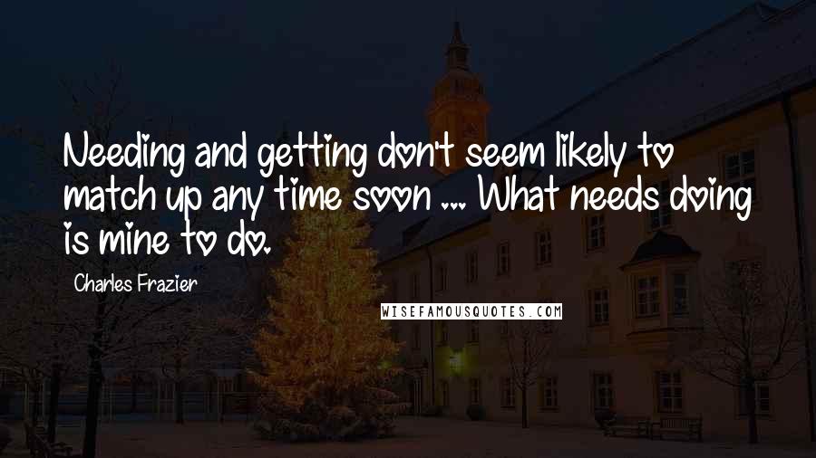 Charles Frazier Quotes: Needing and getting don't seem likely to match up any time soon ... What needs doing is mine to do.