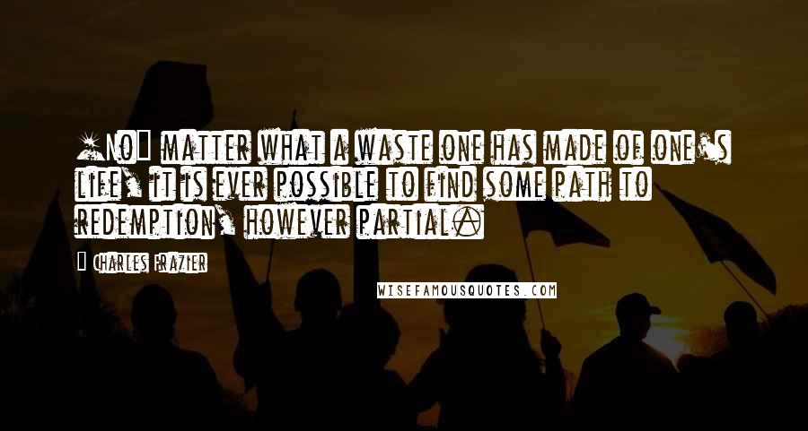 Charles Frazier Quotes: [No] matter what a waste one has made of one's life, it is ever possible to find some path to redemption, however partial.