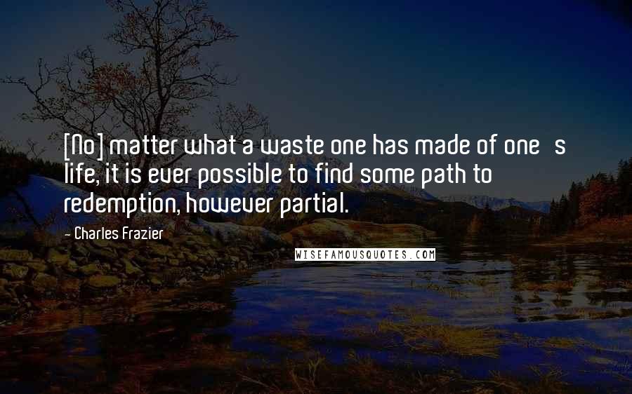 Charles Frazier Quotes: [No] matter what a waste one has made of one's life, it is ever possible to find some path to redemption, however partial.