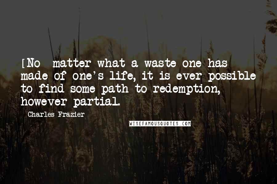 Charles Frazier Quotes: [No] matter what a waste one has made of one's life, it is ever possible to find some path to redemption, however partial.