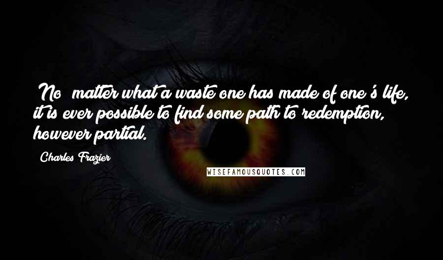 Charles Frazier Quotes: [No] matter what a waste one has made of one's life, it is ever possible to find some path to redemption, however partial.