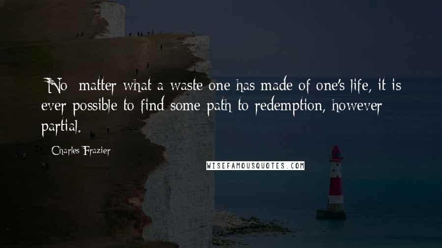 Charles Frazier Quotes: [No] matter what a waste one has made of one's life, it is ever possible to find some path to redemption, however partial.