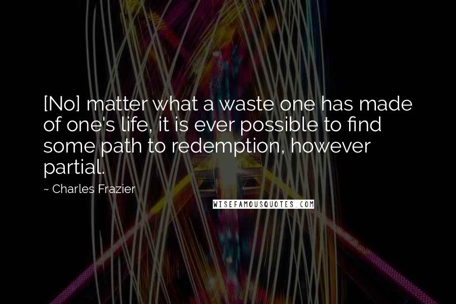 Charles Frazier Quotes: [No] matter what a waste one has made of one's life, it is ever possible to find some path to redemption, however partial.