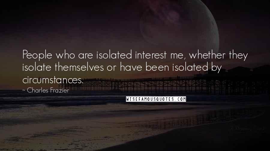 Charles Frazier Quotes: People who are isolated interest me, whether they isolate themselves or have been isolated by circumstances.