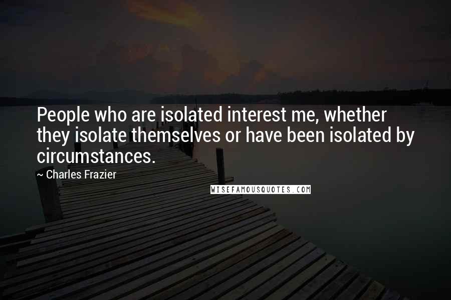 Charles Frazier Quotes: People who are isolated interest me, whether they isolate themselves or have been isolated by circumstances.