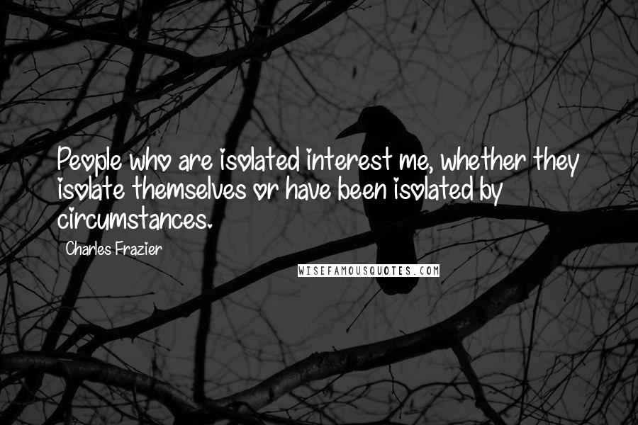 Charles Frazier Quotes: People who are isolated interest me, whether they isolate themselves or have been isolated by circumstances.
